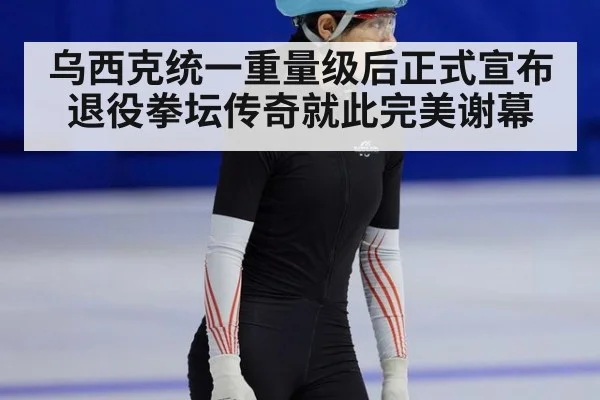 乌西克统一重量级后正式宣布退役拳坛传奇就此完美谢幕