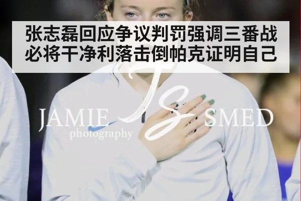 张志磊回应争议判罚强调三番战必将干净利落击倒帕克证明自己