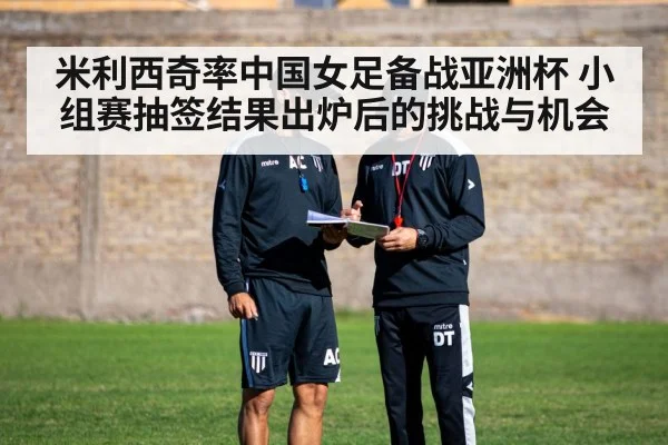 米利西奇率中国女足备战亚洲杯 小组赛抽签结果出炉后的挑战与机会